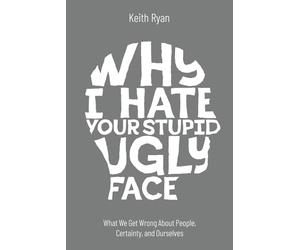 Why I Hate Your Stupid Ugly Face: What We Get Wrong About People, Certainty, and Ourselves