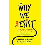 Why We Resist: The Surprising Truths about Behavior Change: A Guidebook for Healthcare Communicators, Advocates and Change Agents