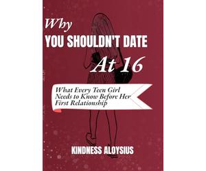 WHY YOU SHOULDN’T DATE AT 16: What Every Teen Girl Needs to know Before Her First Relationship