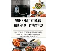 WIE BENUTZT MAN EINE HEISSLUFTFRITTEUSE: Ein kompletter Leitfaden für Einsteiger in knuspriges, gesundes Kochen