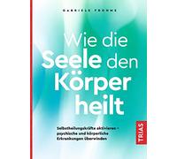 Wie die Seele den Körper heilt: Selbstheilungskräfte aktivieren - psychische und körperliche Erkrankungen überwinden