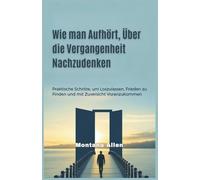 Wie man Aufhört, Über die Vergangenheit Nachzudenken: Praktische Schritte, um Loszulassen, Frieden zu Finden und mit Zuversicht Voranzukommen