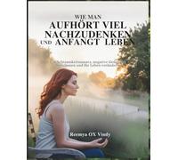 WIE MAN AUFHÖRT VIEL NACHZUDENKEN UND ANFANGT LEBEN: Ein Achtsamkeitsansatz, negative Gedanken loszulassen und Ihr Leben verändern.