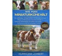 WIE MAN MINIATURKÜHE HÄLT: Ein vollständiger Anfängerleitfaden zur Aufzucht, Zucht und Pflege von Miniaturkühen: Bewährte Methoden zu Fütterung, ... mit nachhaltigen Praktiken