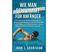 WIE MAN SCHWIMMT FÜR ANFÄNGER: Eine Schritt-für-Schritt-Anleitung zum Erlernen grundlegender Schwimmtechniken, zum Aufbau von Selbstvertrauen und zur Überwindung von Ängsten im Wasser