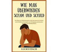 WIE MAN ÜBERWINDEN SCHAM UND SCHULD: Ein Weg zur Selbstakzeptanz und zum inneren Frieden mit bewährten Strategien zur Erlangung emotionaler Freiheit und Wohlbefinden