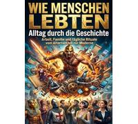 Wie Menschen lebten: Alltag durch die Geschichte: Arbeit, Familie und tägliche Rituale vom Altertum bis zur Moderne