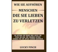 WIE SIE AUFHÖREN MENSCHEN DIE SIE LIEBEN ZU VERLETZEN: EIN LEITFADEN ZUR HEILUNG IHRES GEISTES, ZUR PFLEGE DER LIEBE, ZUM VERLERNEN GIFTIGER GEDANKEN UND ZUM AUFBAU GESUNDER BEZIEHUNGEN