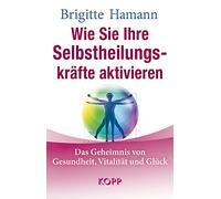 Wie Sie Ihre Selbstheilungskräfte aktivieren: Das Geheimnis von Gesundheit, Vitalität und Glück