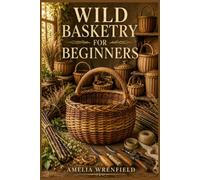 WILD BASKETRY FOR BEGINNERS: Master Essential Weaving Techniques, Work with Natural Materials, and Complete 15 Beautiful Handcrafted Projects
