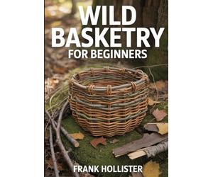 WILD BASKETRY FOR BEGINNERS: Step-by-Step Guide to Foraging, Processing, and Weaving Baskets from Wild Materials like Vines, Bark, and Roots for Sustainable and Decorative Primitive Crafts