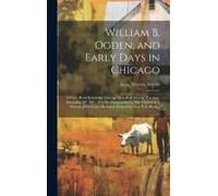 William B. Ogden; And Early Days In Chicago: A Paper Read Before The Chicago Historical Society, Tuesday, December 20, 1881. (On The Presentation By M