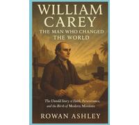 William Carey: The Man Who Changed the World: The Untold Story of Faith, Perseverance, and the Birth of Modern Missions