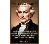 William Carey : The Visionary Who Transformed Nations: The Extraordinary Life and Legacy of the Missionary, Who Shaped Modern Christianity and Global Education