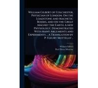 William Gilbert Of Colchester, Physician Of London. On The Loadstone And Magnetic Bodies, And On The Great Magnet The Earth. A New Physiology, Demonstrated With Many Arguments And Experiments ... A Tr