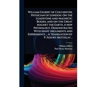 William Gilbert of Colchester, Physician of London. On the Loadstone and Magnetic Bodies, and on the Great Magnet the Earth. A new Physiology, ... ... A Translation by P. Fleury Mottelay ..