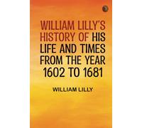 William Lilly's History of His Life and Times from the Year 1602 to 1681