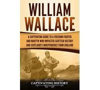 William Wallace: A Captivating Guide to a Freedom Fighter and Martyr Who Impacted Scottish History and Scotland’s Independence from England