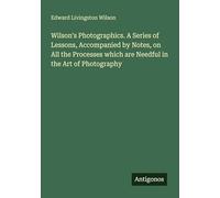 Wilson's Photographics. A Series of Lessons, Accompanied by Notes, on All the Processes which are Needful in the Art of Photography