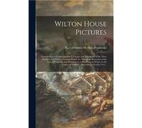 Wilton House Pictures Containing a Full and Complete Catalogue and Description of the Three Hundred and Twenty Paintings Which Are Now in the Possession o Creative Media Partners LLCCreative Media Par