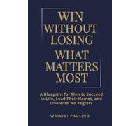 Win Without Losing What Matters Most: A Blueprint for Men to Succeed in Life, Lead Their Homes, and Live With No Regrets