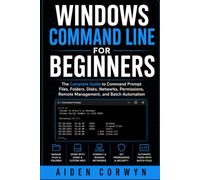 Windows Command Line for Beginners: The Complete Guide to Command Prompt: Files, Folders, Disks, Networks, Permissions, Remote Management, and Batch Automation