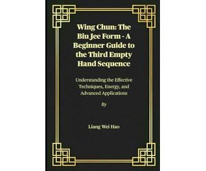 Wing Chun: The Biu Jee Form - A Beginner Guide to the Third Empty Hand Sequence: Understanding the Effective Techniques, Energy, and Advanced Applications