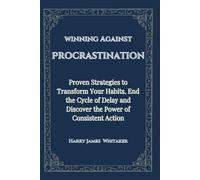 winning Against Procrastination: Proven Strategies to Transform Your Habits, End the Cycle of Delay and Discover the Power of Consistent Action