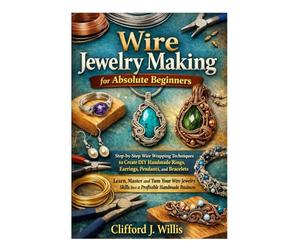 Wire Jewelry Making for Absolute Beginners: Step-by-Step Wire Wrapping Techniques to Create Handmade Jewelry and Build a Profitable Craft Business
