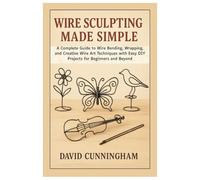 Wire Sculpting Made Simple: A Complete Guide to Wire Bending, Wrapping, and Creative Wire Art Techniques with Easy DIY Projects for Beginners and Beyond