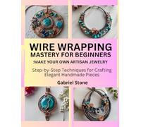 WIRE WRAPPING MASTERY FOR BEGINNERS: MAKE YOUR OWN ARTISAN JEWELRY: Step-by-Step Techniques for Crafting Elegant Handmade Pieces