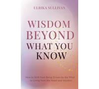 Wisdom Beyond What You Know: How to Shift from Being Driven by the Mind to Living from the Heart and Intuition