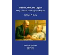 Wisdom, Faith, and Legacy: Forty Sermons by a Hospital Chaplain: A Spiritual Anthology by William P. Selig, Volume Two: 2013-2015