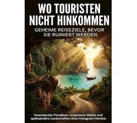 Wo Touristen nicht hinkommen: Geheime Reiseziele, bevor sie ruiniert werden: Unentdeckte Paradiese, vergessene Städte und spektakuläre Landschaften ohne Instagram-Horden
