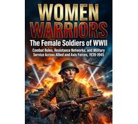 Women Warriors: The Female Soldiers of WWII: Combat Roles, Resistance Networks, and Military Service Across Allied and Axis Forces, 1939-1945
