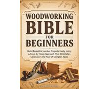 Woodworking Bible for Beginners: Build Beautiful Lumber Projects Easily Using A Step-by-Step Approach That Eliminates Confusion And Fear Of Complex Tools
