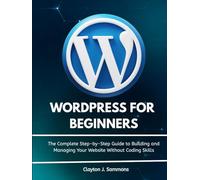 Wordpress For Beginners: The Complete Step-by-Step Guide to Building and Managing Your Website Without Coding Skills