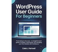WordPress User Guide for Beginners: From Setup to Success - A Straightforward Guide to Building, Customizing, and Managing Your First Website with Confidence