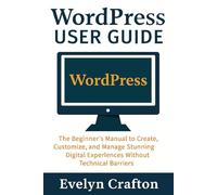WordPress User Guide: The Beginner's Manual to Create, Customize, and Manage Stunning Digital Experiences Without Technical Barriers