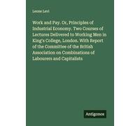 Work and Pay. Or, Principles of Industrial Economy. Two Courses of Lectures Delivered to Working Men in King's College, London. With Report of the ... on Combinations of Labourers and Capitalists