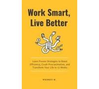 Work Smart, Live Better: Learn Proven Strategies To Boost Efficiency, Crush Procrastination, And Transform Your Life In 12 Weeks