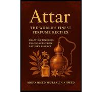 World’s Best Attars: Secret Formulas, Recipes & Links to Source the Ingredients, Crafting Timeless Fragrances from Nature’s Essence