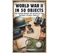 World War II in 50 Objects The Stories Behind the Artifacts That Defined a Global Conflict: An Illustrated History for Adults & Young Readers ... the Human Side of History’s Deadliest War