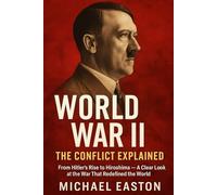 World War II: The Conflict Explained: From Hitler’s Rise to Hiroshima - A Clear Look at the War That Redefined the World