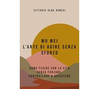 WU WEI - L’ARTE DI AGIRE SENZA SFORZO: COME FLUIRE CON LA VITA SENZA FORZARE, CONTROLLARE O RESISTERE
