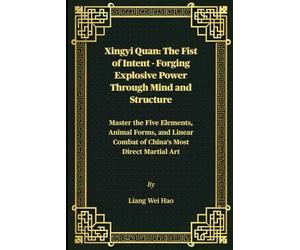 Xingyi Quan: The Fist of Intent - Forging Explosive Power Through Mind and Structure: Master the Five Elements, Animal Forms, and Linear Combat of China's Most Direct Martial Art