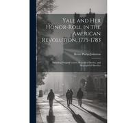 Yale And Her Honor-Roll In The American Revolution, 1775-1783: Including Original Letters, Records Of Service, And Biographical Sketches