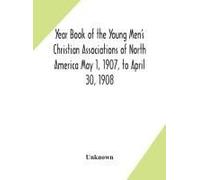 Year Book Of The Young Men's Christian Associations Of North America May 1, 1907, To April 30, 1908