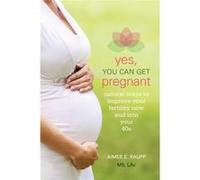 Yes, You Can Get Pregnant: Natural Ways to Improve Your Fertility Now and into Your 40s