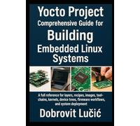 Yocto Project Comprehensive Guide for Building Embedded Linux Systems: A full reference for layers, recipes, images, toolchains, kernels, device trees, firmware workflows, and system deployment